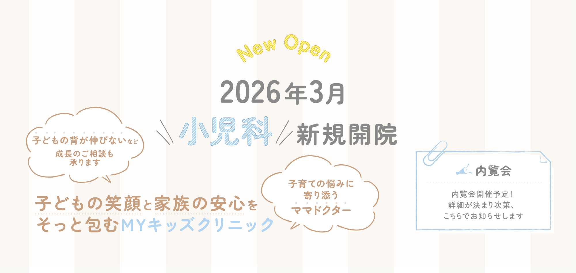 New Open 2025年3月新規開院 体もこころも、ご家族の安心もまるごと支えるMYクリニックをめざして SGA性低身長症など成長のご相談も承ります 子育ての悩みに寄り添うママドクター -内覧会-内覧会開催予定！詳細が決まり次第、こちらでお知らせします